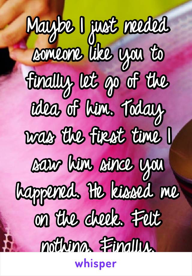 Maybe I just needed someone like you to finally let go of the idea of him. Today was the first time I saw him since you happened. He kissed me on the cheek. Felt nothing. Finally.