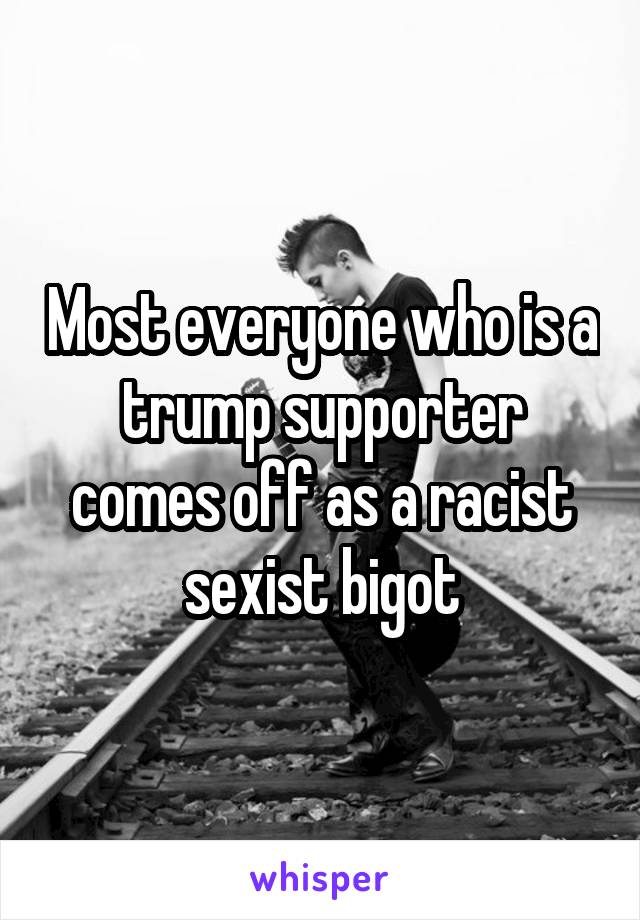 Most everyone who is a trump supporter comes off as a racist sexist bigot