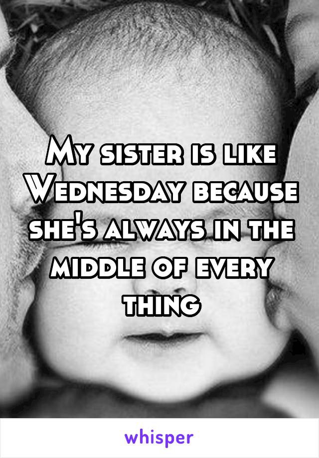 My sister is like Wednesday because she's always in the middle of every thing