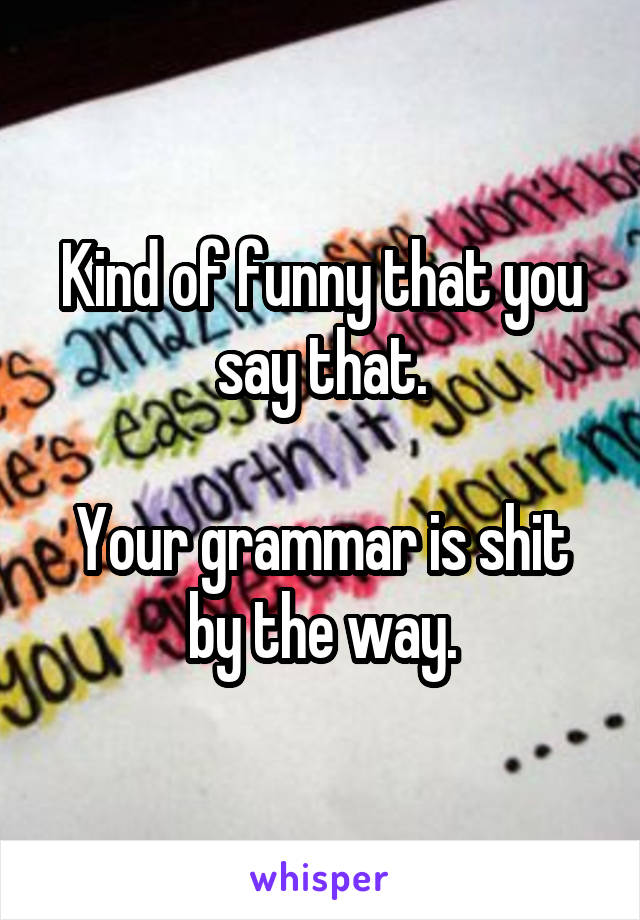 Kind of funny that you say that.

Your grammar is shit by the way.