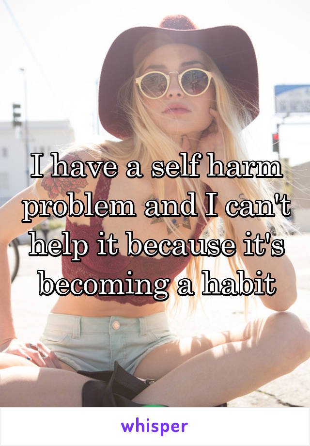 I have a self harm problem and I can't help it because it's becoming a habit