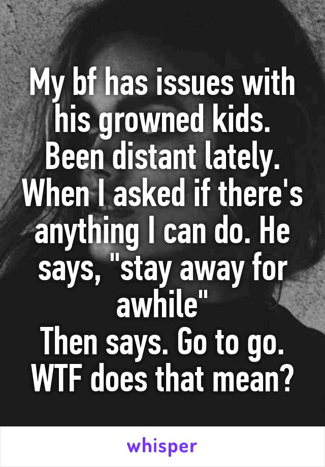 My bf has issues with his growned kids. Been distant lately. When I asked if there's anything I can do. He says, "stay away for awhile"
Then says. Go to go. WTF does that mean?