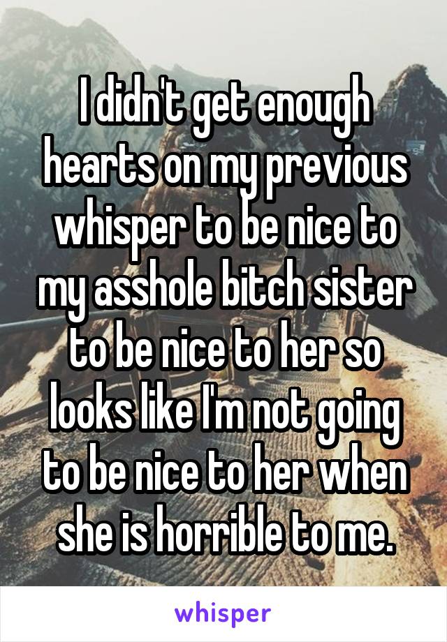 I didn't get enough hearts on my previous whisper to be nice to my asshole bitch sister to be nice to her so looks like I'm not going to be nice to her when she is horrible to me.