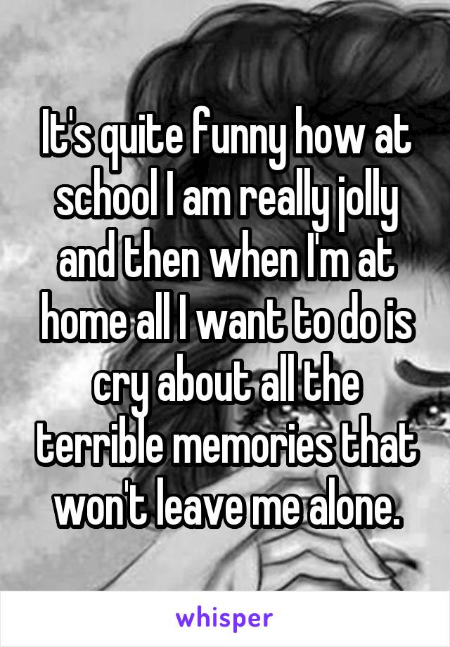 It's quite funny how at school I am really jolly and then when I'm at home all I want to do is cry about all the terrible memories that won't leave me alone.