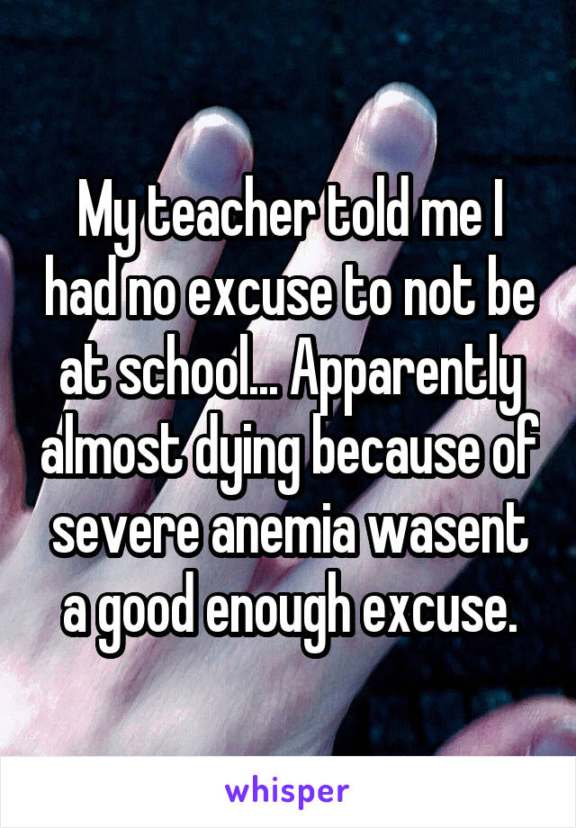 My teacher told me I had no excuse to not be at school... Apparently almost dying because of severe anemia wasent a good enough excuse.