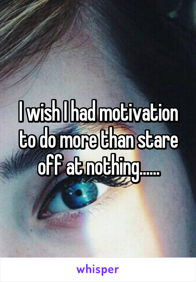 I wish I had motivation to do more than stare off at nothing......