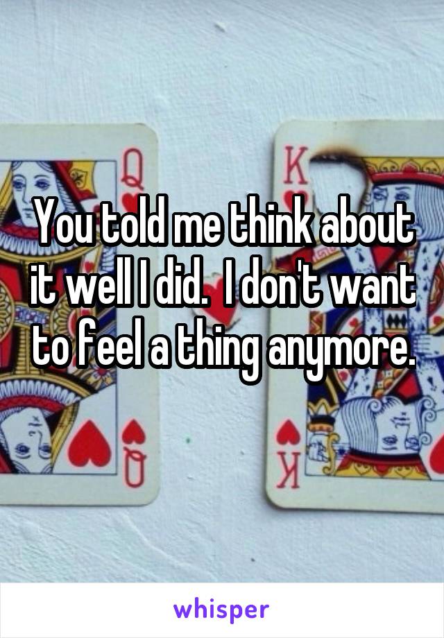 You told me think about it well I did.  I don't want to feel a thing anymore. 