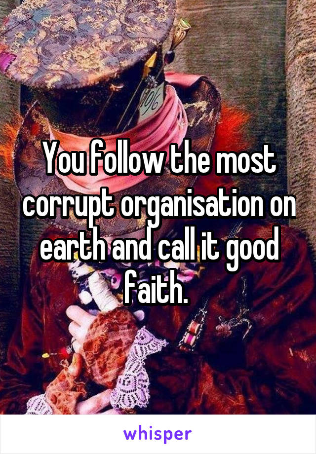 You follow the most corrupt organisation on earth and call it good faith. 