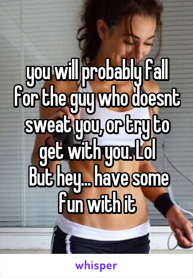 you will probably fall for the guy who doesnt sweat you, or try to get with you. Lol
 But hey... have some fun with it