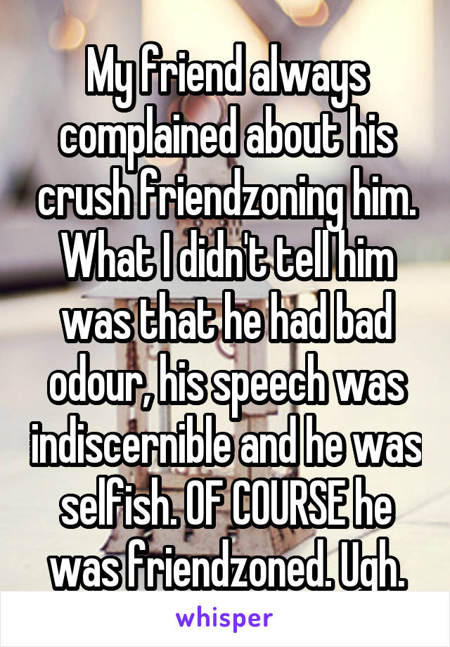 My friend always complained about his crush friendzoning him. What I didn't tell him was that he had bad odour, his speech was indiscernible and he was selfish. OF COURSE he was friendzoned. Ugh.