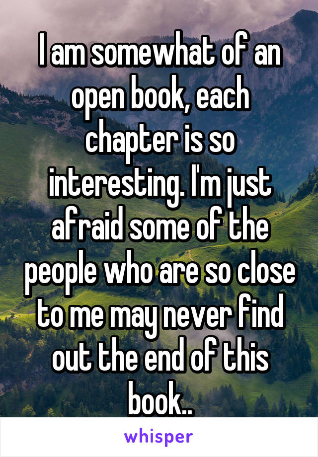 I am somewhat of an open book, each chapter is so interesting. I'm just afraid some of the people who are so close to me may never find out the end of this book..