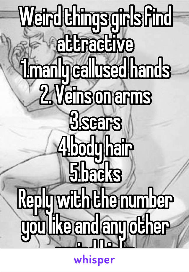 Weird things girls find attractive
1.manly callused hands
2. Veins on arms
3.scars
4.body hair
5.backs
Reply with the number you like and any other weird kinks