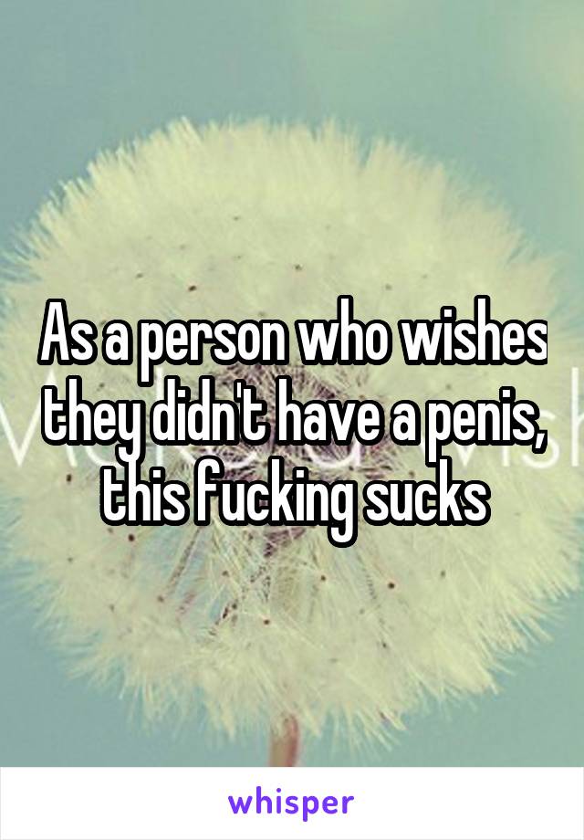 As a person who wishes they didn't have a penis, this fucking sucks