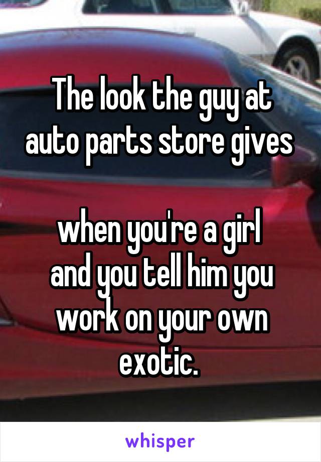 The look the guy at auto parts store gives 

when you're a girl 
and you tell him you work on your own exotic. 