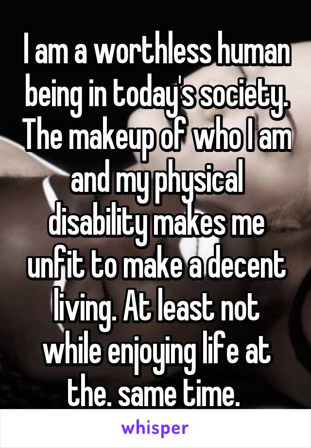 I am a worthless human being in today's society. The makeup of who I am and my physical disability makes me unfit to make a decent living. At least not while enjoying life at the. same time. 