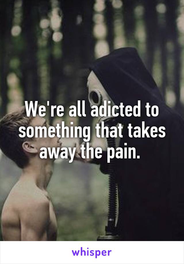 We're all adicted to something that takes away the pain. 