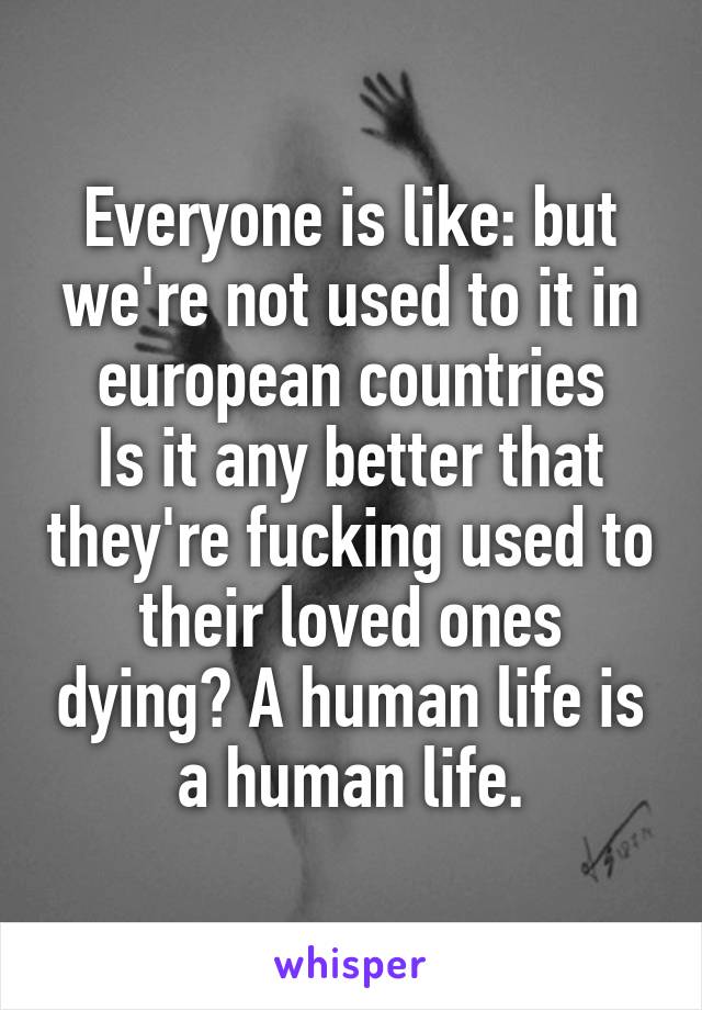 Everyone is like: but we're not used to it in european countries
Is it any better that they're fucking used to their loved ones dying? A human life is a human life.