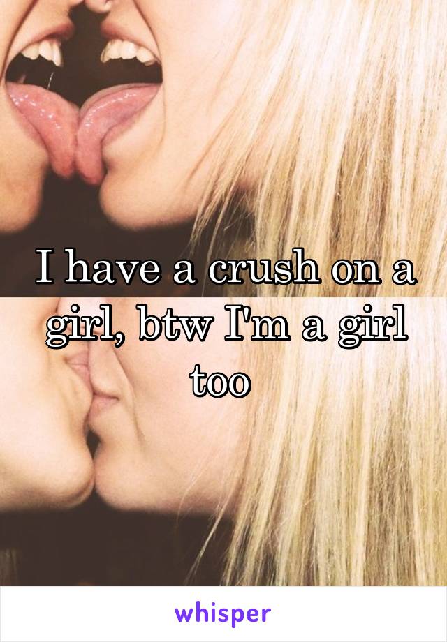 I have a crush on a girl, btw I'm a girl too 