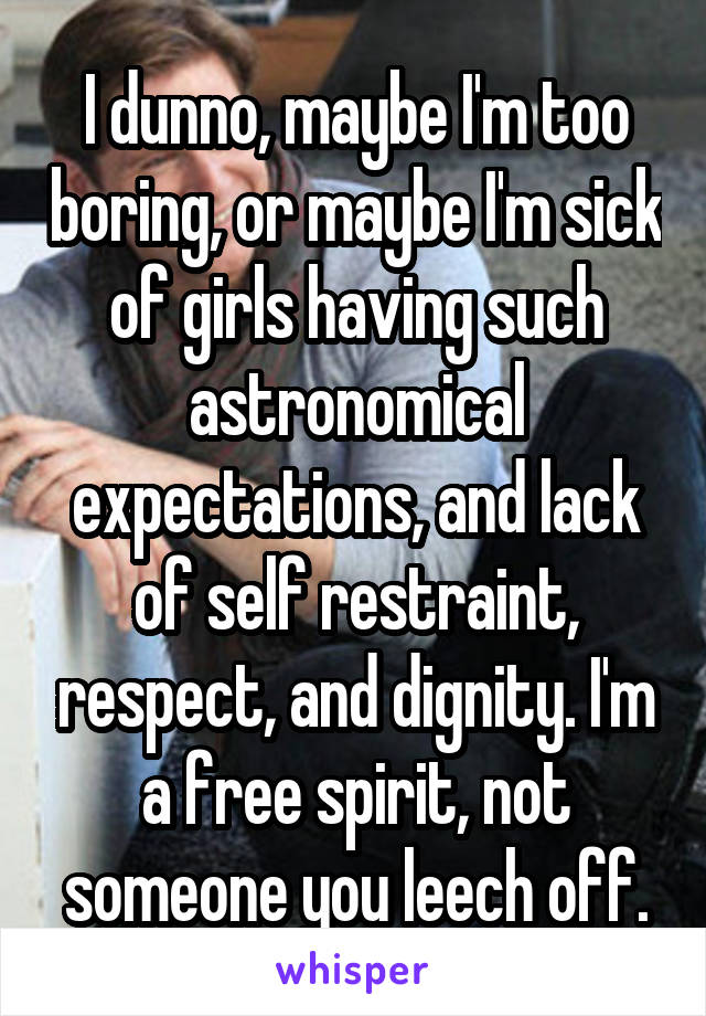 I dunno, maybe I'm too boring, or maybe I'm sick of girls having such astronomical expectations, and lack of self restraint, respect, and dignity. I'm a free spirit, not someone you leech off.