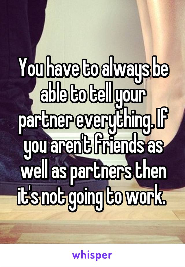 You have to always be able to tell your partner everything. If you aren't friends as well as partners then it's not going to work. 