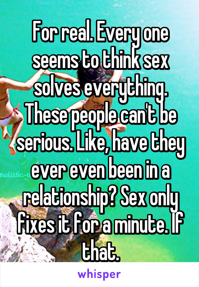 For real. Every one seems to think sex solves everything. These people can't be serious. Like, have they ever even been in a relationship? Sex only fixes it for a minute. If that.