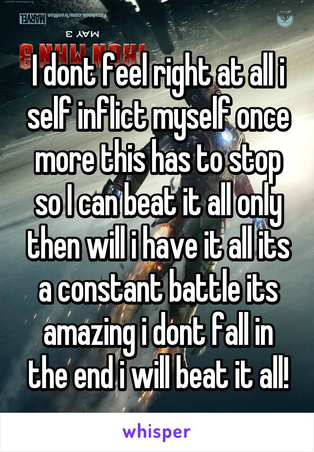 I dont feel right at all i self inflict myself once more this has to stop so I can beat it all only then will i have it all its a constant battle its amazing i dont fall in the end i will beat it all!