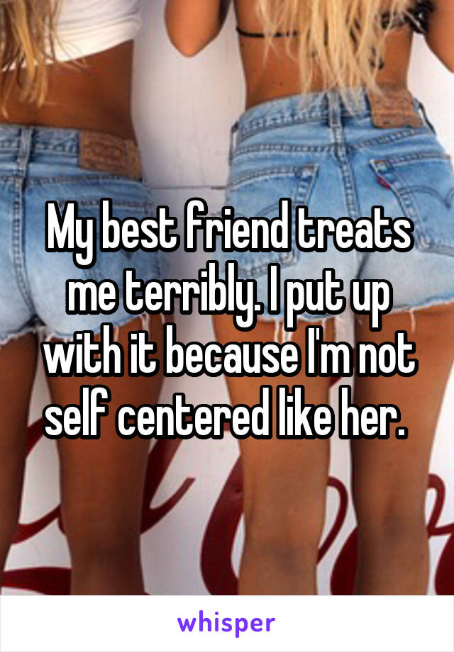 My best friend treats me terribly. I put up with it because I'm not self centered like her. 