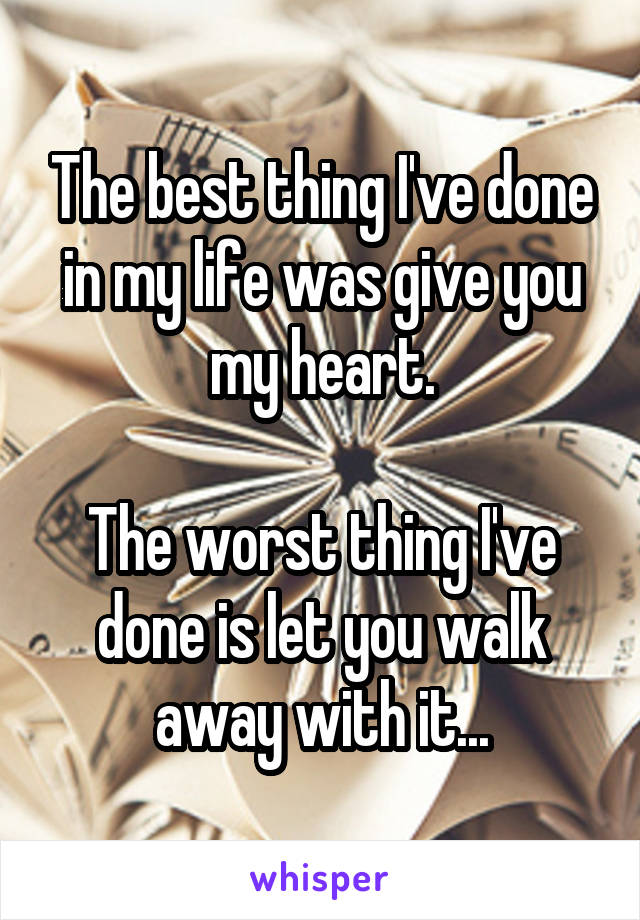 The best thing I've done in my life was give you my heart.

The worst thing I've done is let you walk away with it...