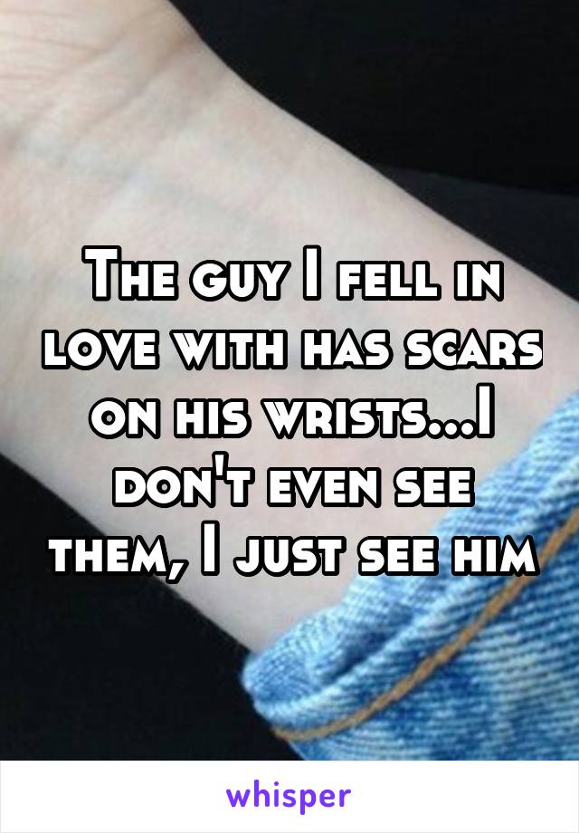 The guy I fell in love with has scars on his wrists...I don't even see them, I just see him