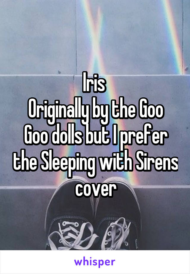 Iris 
Originally by the Goo Goo dolls but I prefer the Sleeping with Sirens cover