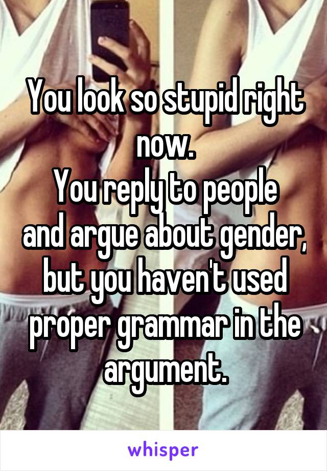 You look so stupid right now.
You reply to people and argue about gender, but you haven't used proper grammar in the argument.