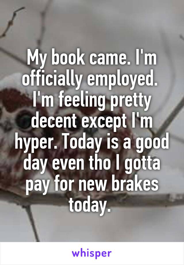 My book came. I'm officially employed.  I'm feeling pretty decent except I'm hyper. Today is a good day even tho I gotta pay for new brakes today. 