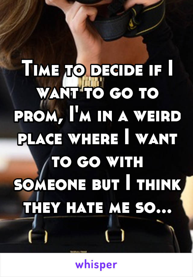 Time to decide if I want to go to prom, I'm in a weird place where I want to go with someone but I think they hate me so...