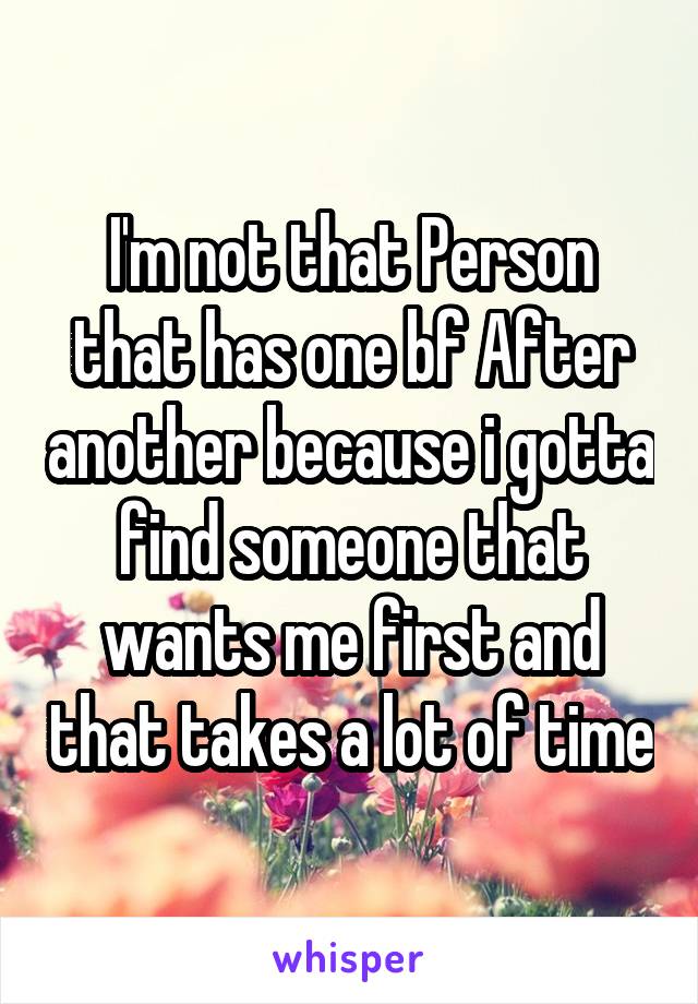 I'm not that Person that has one bf After another because i gotta find someone that wants me first and that takes a lot of time