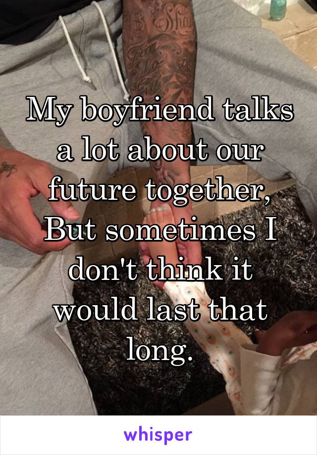 My boyfriend talks a lot about our future together, But sometimes I don't think it would last that long.