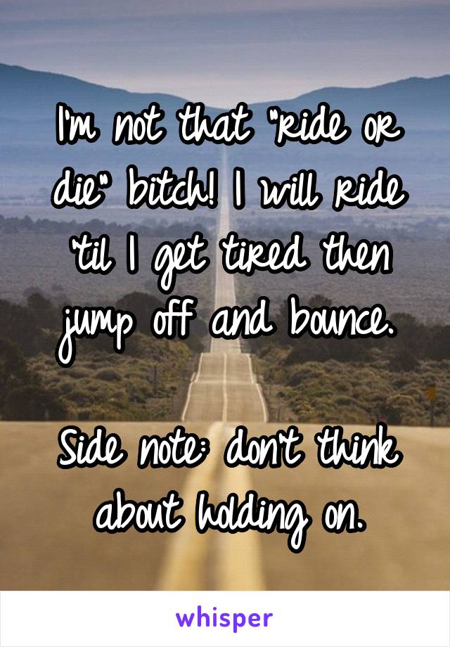 I'm not that "ride or die" bitch! I will ride 'til I get tired then jump off and bounce.

Side note: don't think about holding on.