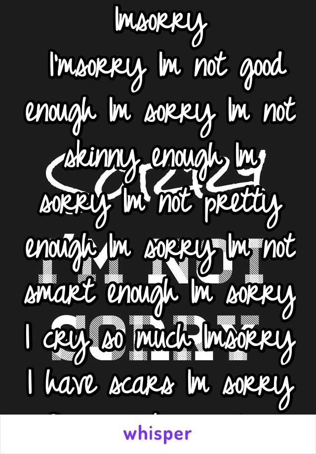 Imsorry
 I'msorry Im not good enough Im sorry Im not skinny enough Im sorry Im not pretty enough Im sorry Im not smart enough Im sorry I cry so much Imsorry I have scars Im sorry for even being alive