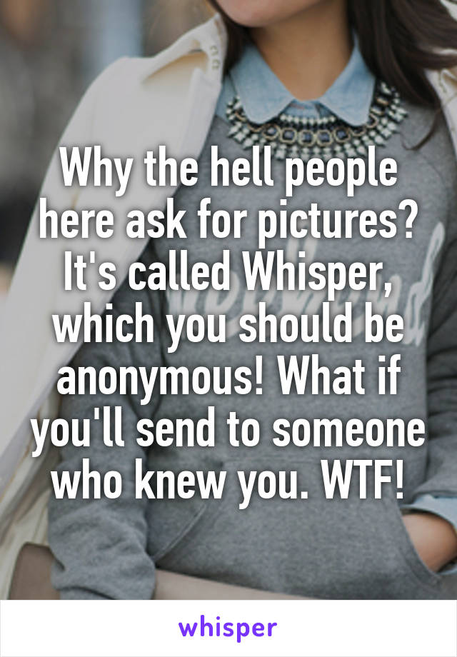 Why the hell people here ask for pictures? It's called Whisper, which you should be anonymous! What if you'll send to someone who knew you. WTF!