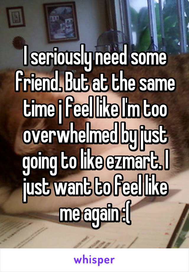 I seriously need some friend. But at the same time j feel like I'm too overwhelmed by just going to like ezmart. I just want to feel like me again :(