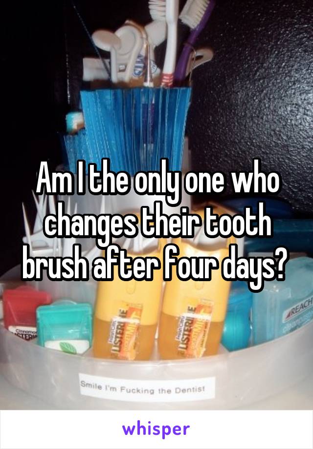 Am I the only one who changes their tooth brush after four days? 