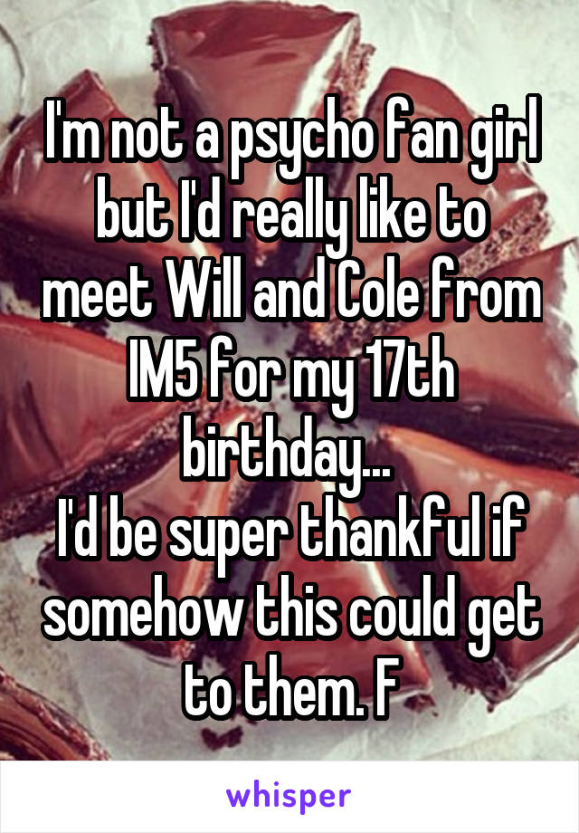 I'm not a psycho fan girl but I'd really like to meet Will and Cole from IM5 for my 17th birthday... 
I'd be super thankful if somehow this could get to them. F