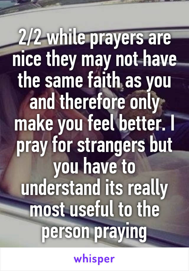 2/2 while prayers are nice they may not have the same faith as you and therefore only make you feel better. I pray for strangers but you have to understand its really most useful to the person praying