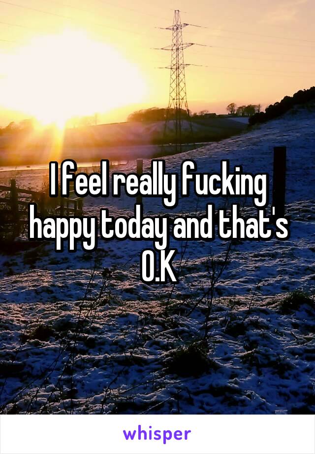 I feel really fucking happy today and that's O.K