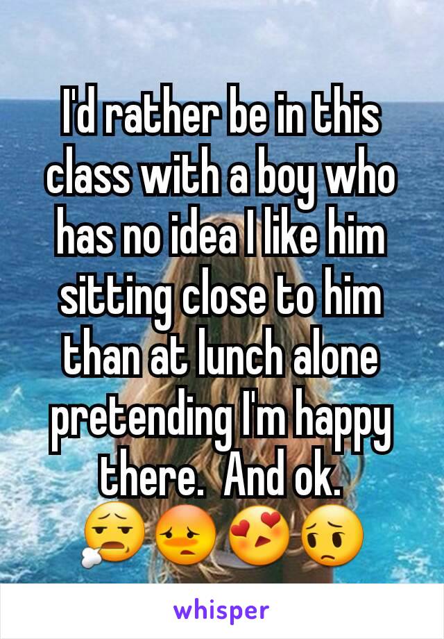 I'd rather be in this class with a boy who has no idea I like him sitting close to him than at lunch alone pretending I'm happy there.  And ok.  😧😳😍😔