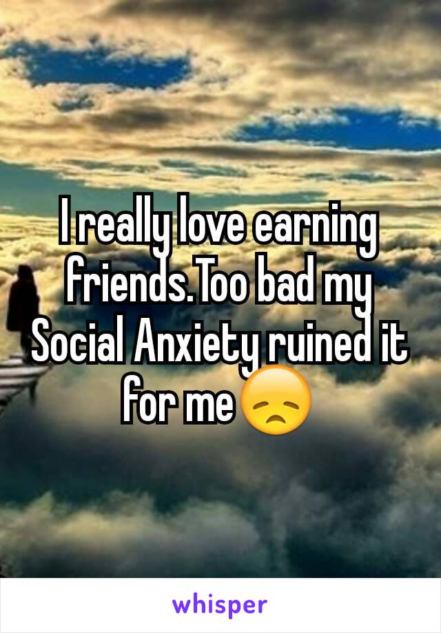 I really love earning friends.Too bad my Social Anxiety ruined it for me😞