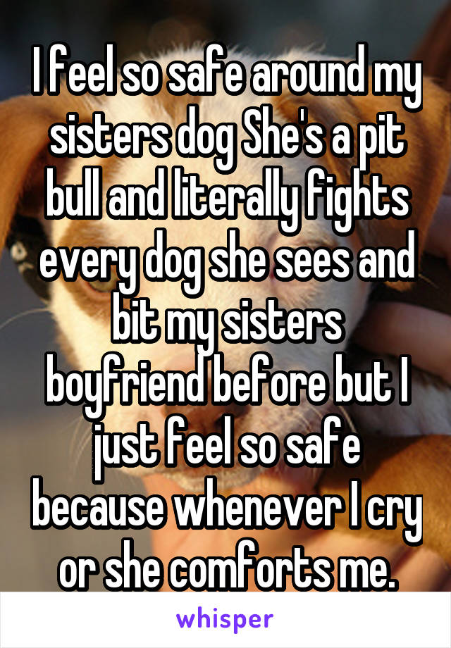 I feel so safe around my sisters dog She's a pit bull and literally fights every dog she sees and bit my sisters boyfriend before but I just feel so safe because whenever I cry or she comforts me.