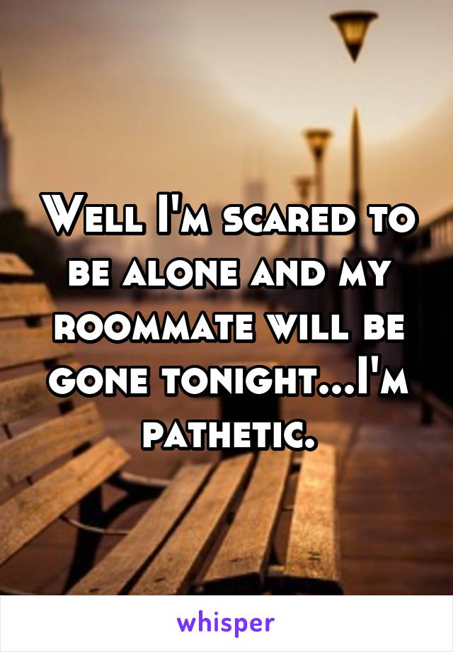 Well I'm scared to be alone and my roommate will be gone tonight...I'm pathetic.