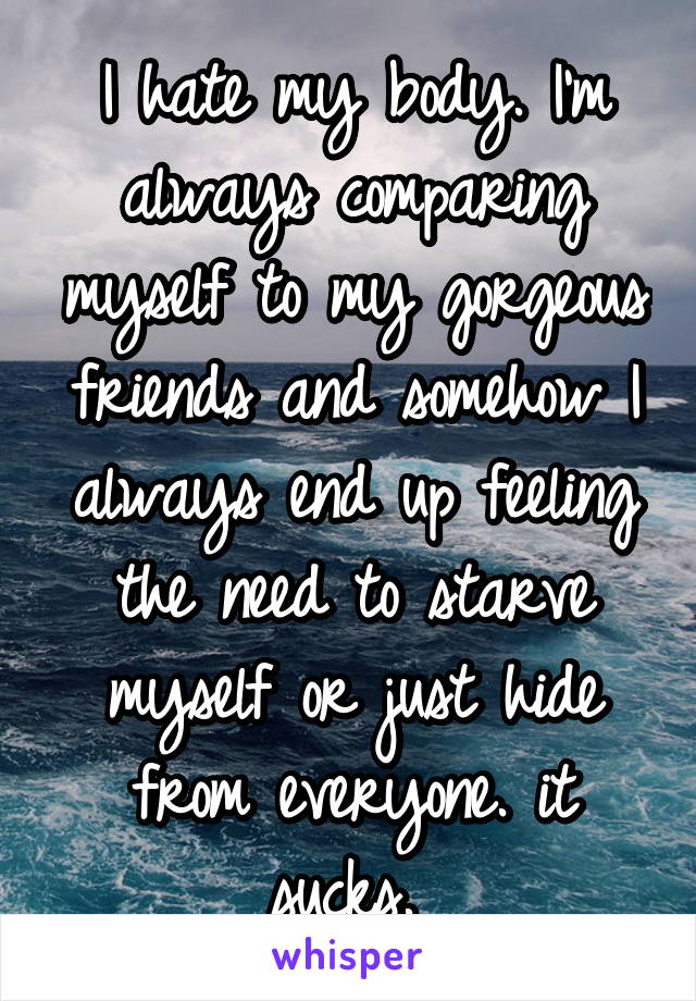 I hate my body. I'm always comparing myself to my gorgeous friends and somehow I always end up feeling the need to starve myself or just hide from everyone. it sucks. 