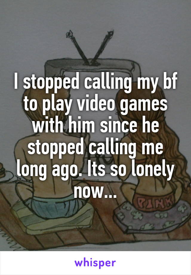 I stopped calling my bf to play video games with him since he stopped calling me long ago. Its so lonely now...