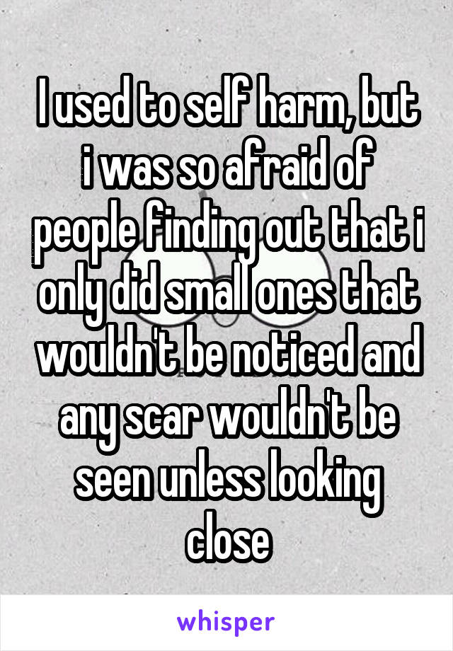 I used to self harm, but i was so afraid of people finding out that i only did small ones that wouldn't be noticed and any scar wouldn't be seen unless looking close